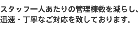 スタッフ一人あたりの管理棟数を減らし、迅速・丁寧なご対応を致しております。